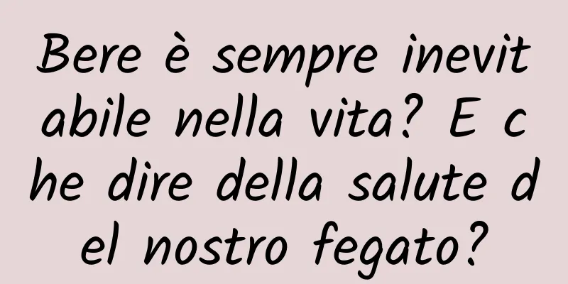 Bere è sempre inevitabile nella vita? E che dire della salute del nostro fegato?