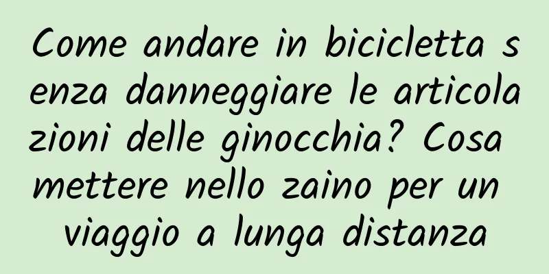 Come andare in bicicletta senza danneggiare le articolazioni delle ginocchia? Cosa mettere nello zaino per un viaggio a lunga distanza