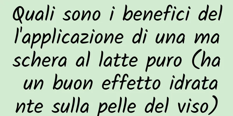 Quali sono i benefici dell'applicazione di una maschera al latte puro (ha un buon effetto idratante sulla pelle del viso)