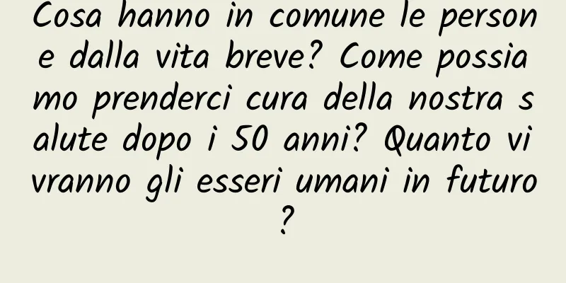 Cosa hanno in comune le persone dalla vita breve? Come possiamo prenderci cura della nostra salute dopo i 50 anni? Quanto vivranno gli esseri umani in futuro?