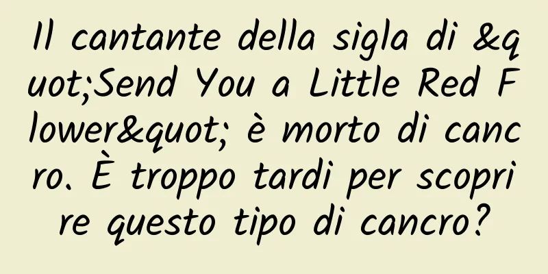 Il cantante della sigla di "Send You a Little Red Flower" è morto di cancro. È troppo tardi per scoprire questo tipo di cancro?