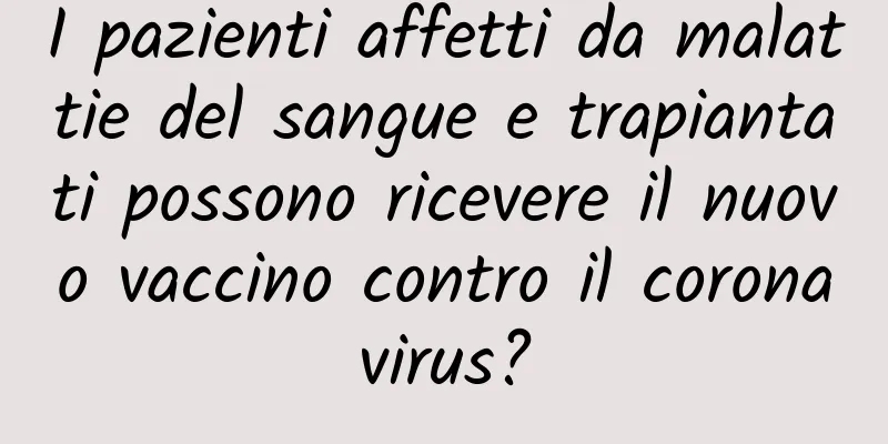 I pazienti affetti da malattie del sangue e trapiantati possono ricevere il nuovo vaccino contro il coronavirus?