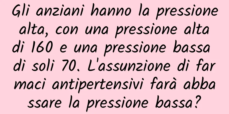 Gli anziani hanno la pressione alta, con una pressione alta di 160 e una pressione bassa di soli 70. L'assunzione di farmaci antipertensivi farà abbassare la pressione bassa?