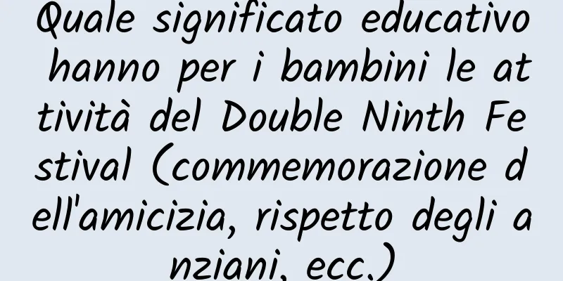 Quale significato educativo hanno per i bambini le attività del Double Ninth Festival (commemorazione dell'amicizia, rispetto degli anziani, ecc.)