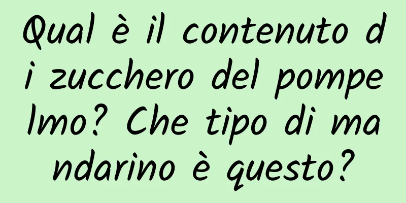 Qual è il contenuto di zucchero del pompelmo? Che tipo di mandarino è questo?