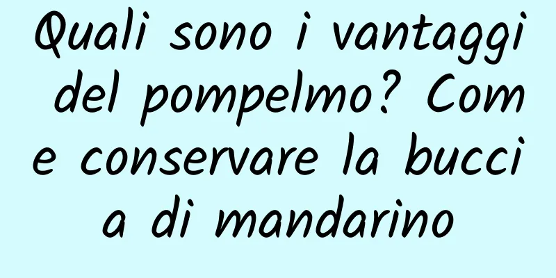 Quali sono i vantaggi del pompelmo? Come conservare la buccia di mandarino