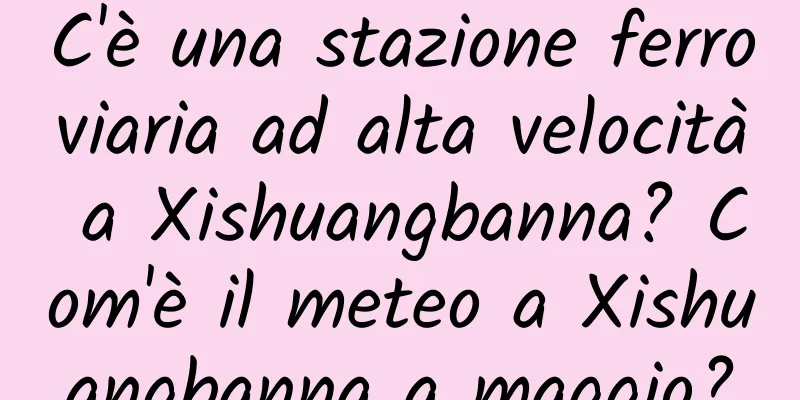 C'è una stazione ferroviaria ad alta velocità a Xishuangbanna? Com'è il meteo a Xishuangbanna a maggio?