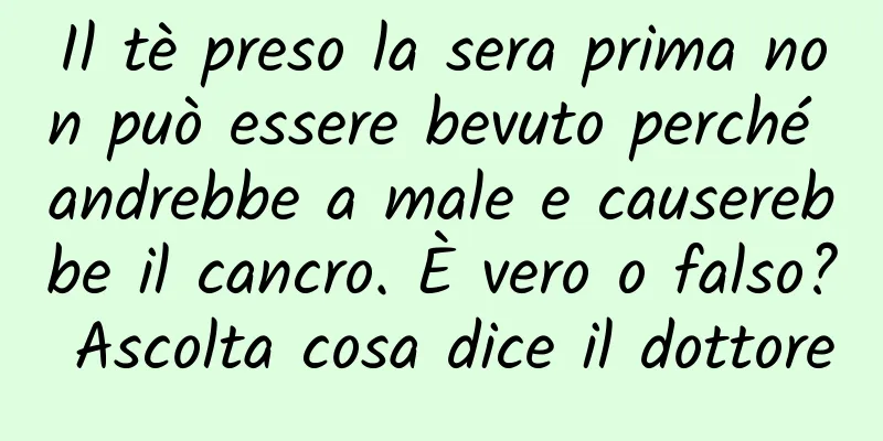 Il tè preso la sera prima non può essere bevuto perché andrebbe a male e causerebbe il cancro. È vero o falso? Ascolta cosa dice il dottore
