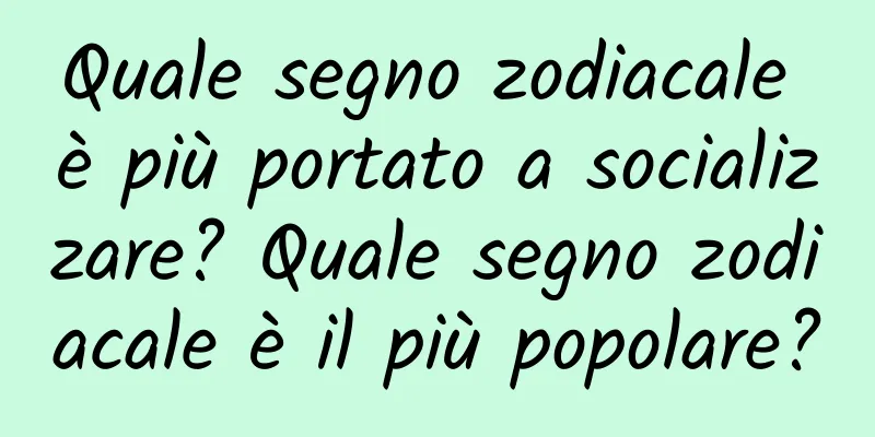 Quale segno zodiacale è più portato a socializzare? Quale segno zodiacale è il più popolare?