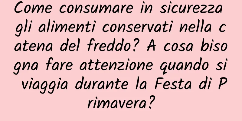 Come consumare in sicurezza gli alimenti conservati nella catena del freddo? A cosa bisogna fare attenzione quando si viaggia durante la Festa di Primavera?