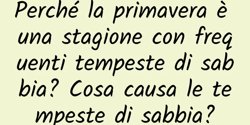 Perché la primavera è una stagione con frequenti tempeste di sabbia? Cosa causa le tempeste di sabbia?