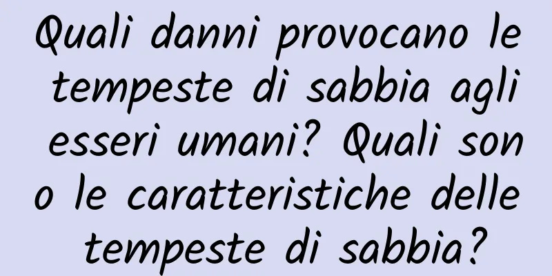 Quali danni provocano le tempeste di sabbia agli esseri umani? Quali sono le caratteristiche delle tempeste di sabbia?