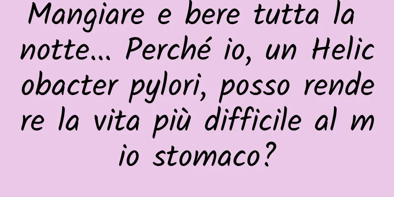 Mangiare e bere tutta la notte... Perché io, un Helicobacter pylori, posso rendere la vita più difficile al mio stomaco?