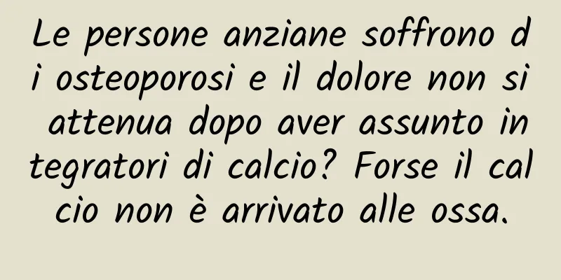 Le persone anziane soffrono di osteoporosi e il dolore non si attenua dopo aver assunto integratori di calcio? Forse il calcio non è arrivato alle ossa.