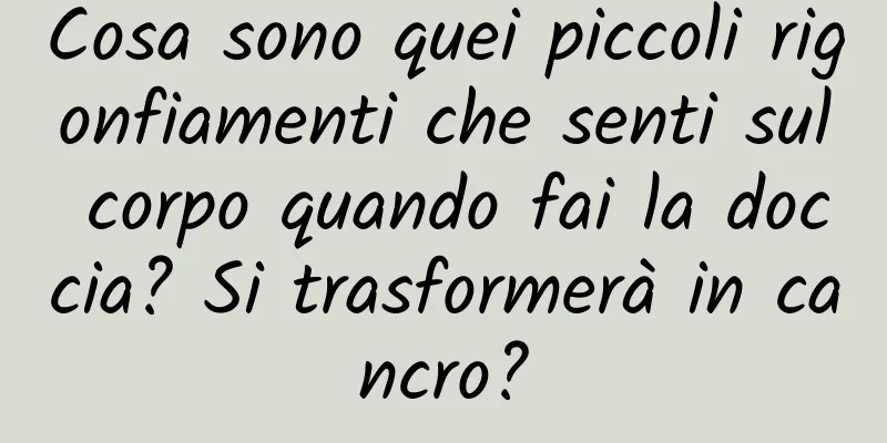 Cosa sono quei piccoli rigonfiamenti che senti sul corpo quando fai la doccia? Si trasformerà in cancro?