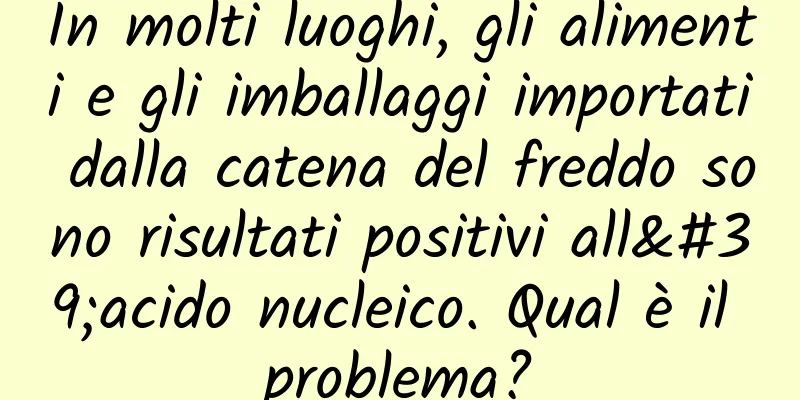 In molti luoghi, gli alimenti e gli imballaggi importati dalla catena del freddo sono risultati positivi all'acido nucleico. Qual è il problema?