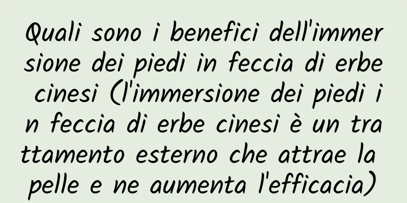 Quali sono i benefici dell'immersione dei piedi in feccia di erbe cinesi (l'immersione dei piedi in feccia di erbe cinesi è un trattamento esterno che attrae la pelle e ne aumenta l'efficacia)