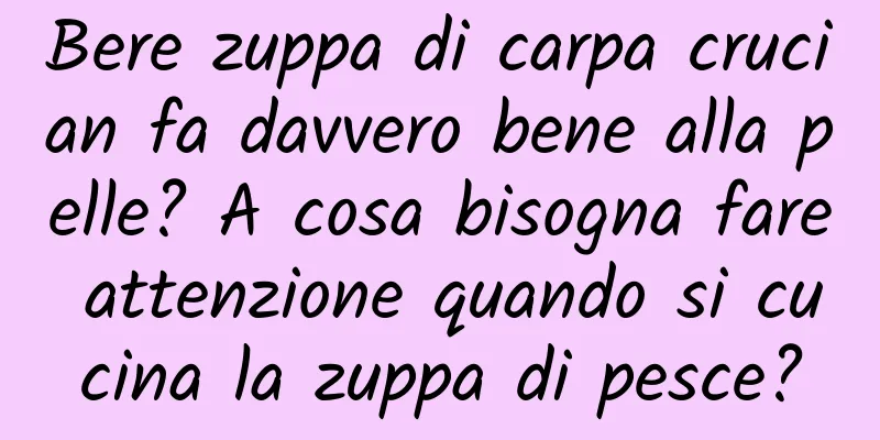 Bere zuppa di carpa crucian fa davvero bene alla pelle? A cosa bisogna fare attenzione quando si cucina la zuppa di pesce?