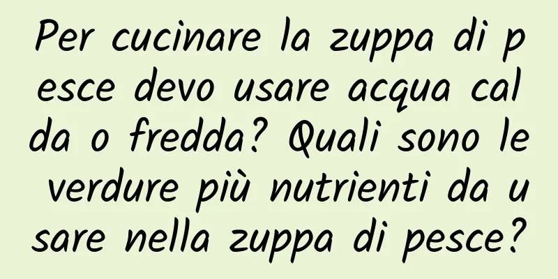 Per cucinare la zuppa di pesce devo usare acqua calda o fredda? Quali sono le verdure più nutrienti da usare nella zuppa di pesce?