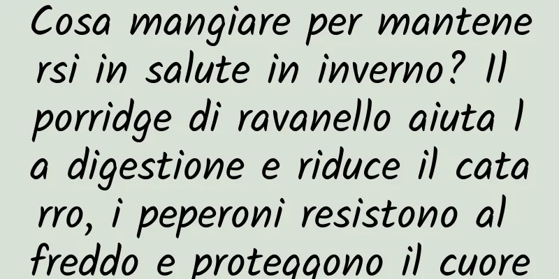 Cosa mangiare per mantenersi in salute in inverno? Il porridge di ravanello aiuta la digestione e riduce il catarro, i peperoni resistono al freddo e proteggono il cuore