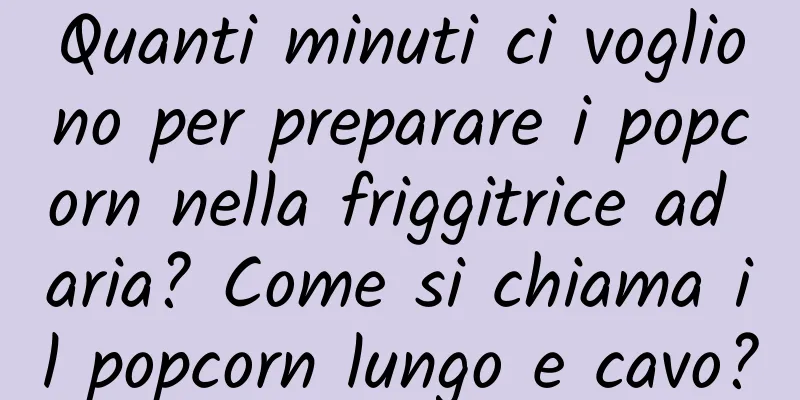 Quanti minuti ci vogliono per preparare i popcorn nella friggitrice ad aria? Come si chiama il popcorn lungo e cavo?