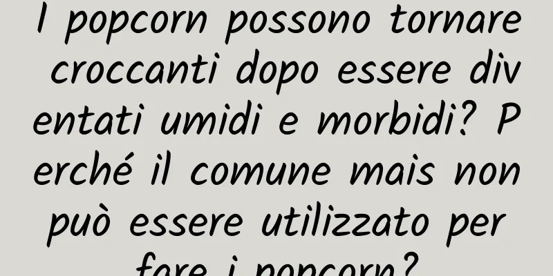 I popcorn possono tornare croccanti dopo essere diventati umidi e morbidi? Perché il comune mais non può essere utilizzato per fare i popcorn?
