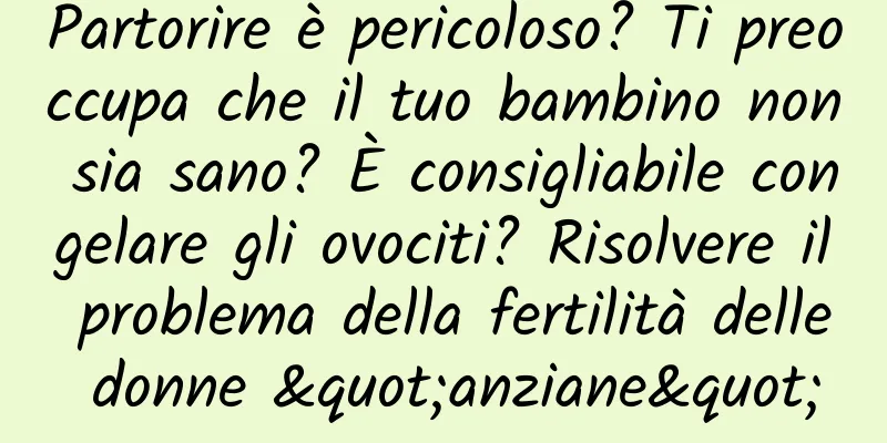 Partorire è pericoloso? Ti preoccupa che il tuo bambino non sia sano? È consigliabile congelare gli ovociti? Risolvere il problema della fertilità delle donne "anziane"