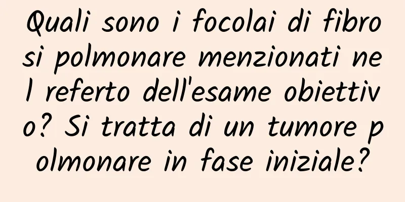 Quali sono i focolai di fibrosi polmonare menzionati nel referto dell'esame obiettivo? Si tratta di un tumore polmonare in fase iniziale?
