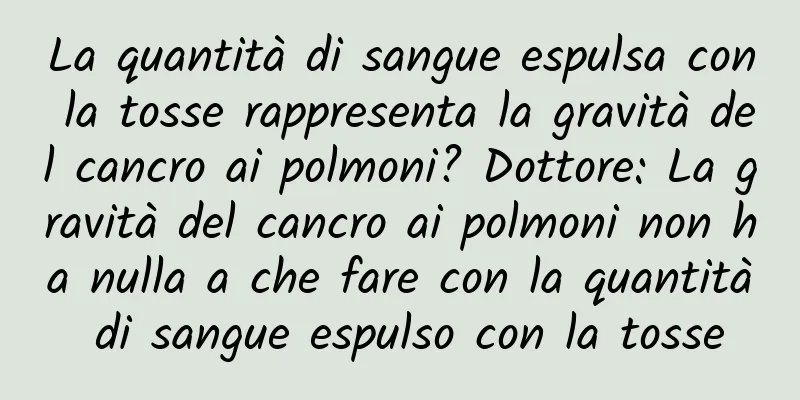La quantità di sangue espulsa con la tosse rappresenta la gravità del cancro ai polmoni? Dottore: La gravità del cancro ai polmoni non ha nulla a che fare con la quantità di sangue espulso con la tosse
