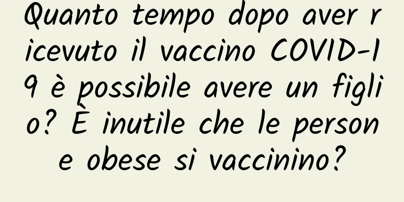 Quanto tempo dopo aver ricevuto il vaccino COVID-19 è possibile avere un figlio? È inutile che le persone obese si vaccinino?