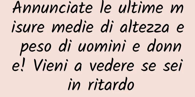 Annunciate le ultime misure medie di altezza e peso di uomini e donne! Vieni a vedere se sei in ritardo