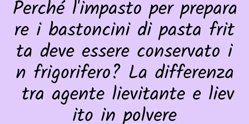 Perché l'impasto per preparare i bastoncini di pasta fritta deve essere conservato in frigorifero? La differenza tra agente lievitante e lievito in polvere