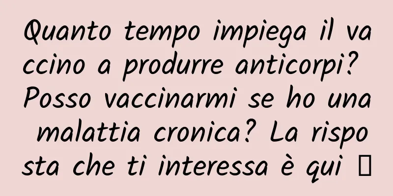 Quanto tempo impiega il vaccino a produrre anticorpi? Posso vaccinarmi se ho una malattia cronica? La risposta che ti interessa è qui →