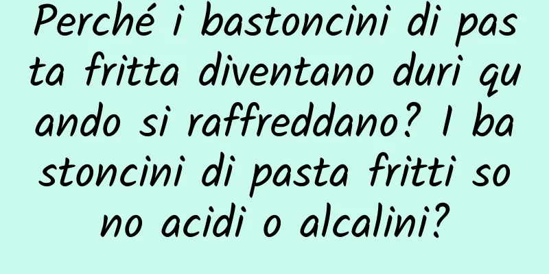 Perché i bastoncini di pasta fritta diventano duri quando si raffreddano? I bastoncini di pasta fritti sono acidi o alcalini?