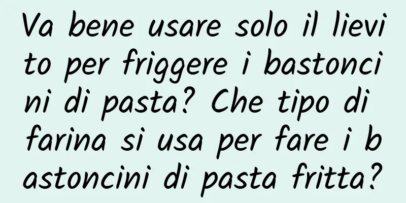 Va bene usare solo il lievito per friggere i bastoncini di pasta? Che tipo di farina si usa per fare i bastoncini di pasta fritta?