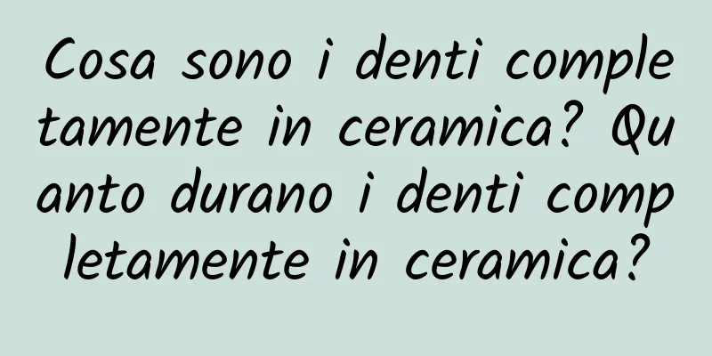 Cosa sono i denti completamente in ceramica? Quanto durano i denti completamente in ceramica?
