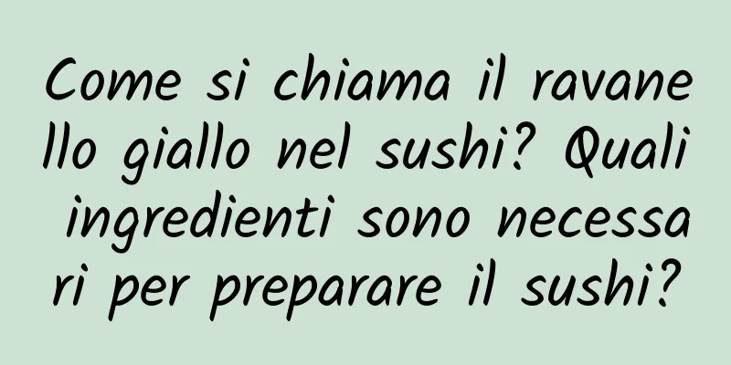 Come si chiama il ravanello giallo nel sushi? Quali ingredienti sono necessari per preparare il sushi?