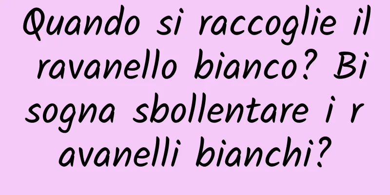 Quando si raccoglie il ravanello bianco? Bisogna sbollentare i ravanelli bianchi?