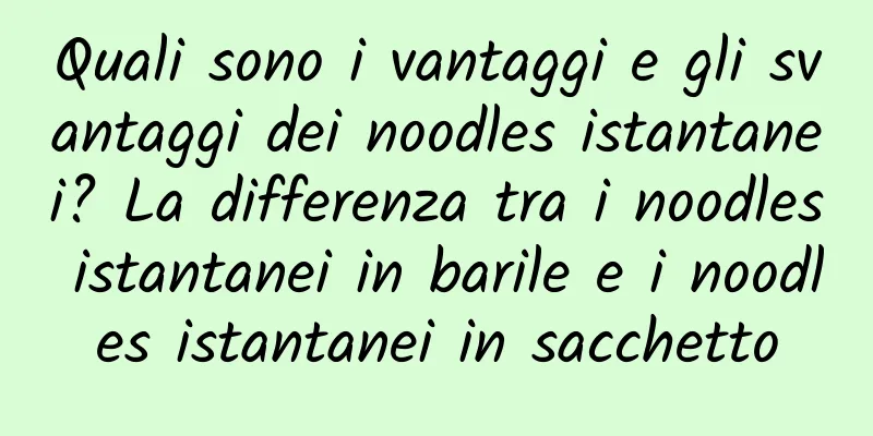 Quali sono i vantaggi e gli svantaggi dei noodles istantanei? La differenza tra i noodles istantanei in barile e i noodles istantanei in sacchetto