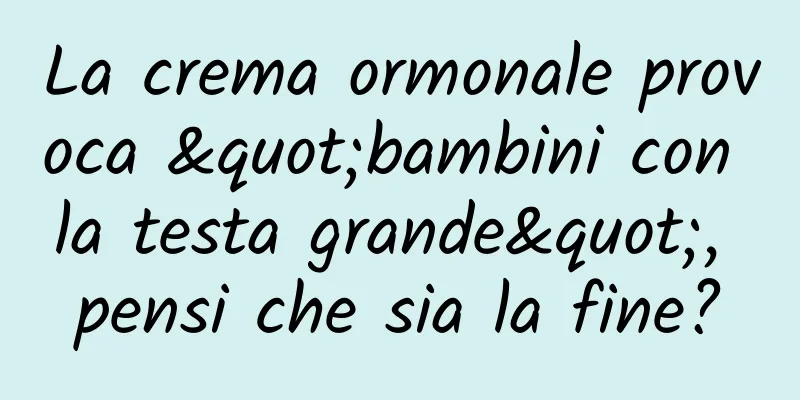 La crema ormonale provoca "bambini con la testa grande", pensi che sia la fine?