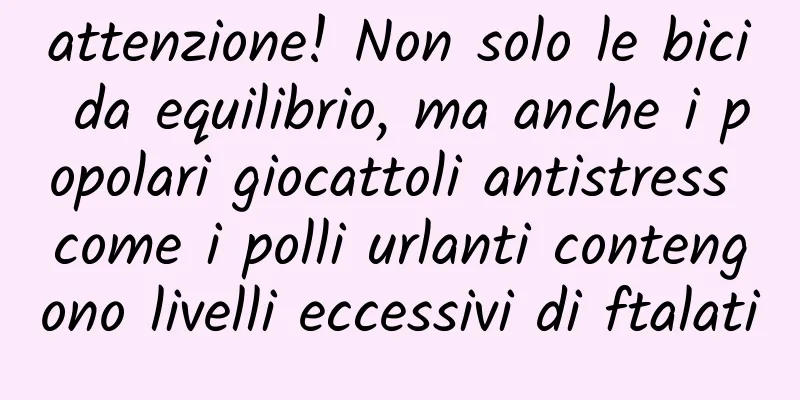 attenzione! Non solo le bici da equilibrio, ma anche i popolari giocattoli antistress come i polli urlanti contengono livelli eccessivi di ftalati