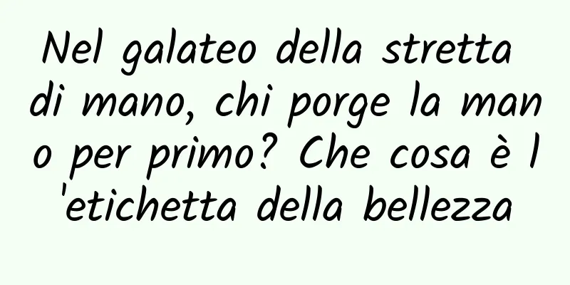 Nel galateo della stretta di mano, chi porge la mano per primo? Che cosa è l'etichetta della bellezza