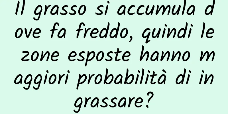 Il grasso si accumula dove fa freddo, quindi le zone esposte hanno maggiori probabilità di ingrassare?