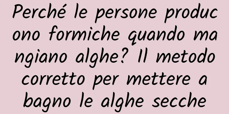 Perché le persone producono formiche quando mangiano alghe? Il metodo corretto per mettere a bagno le alghe secche
