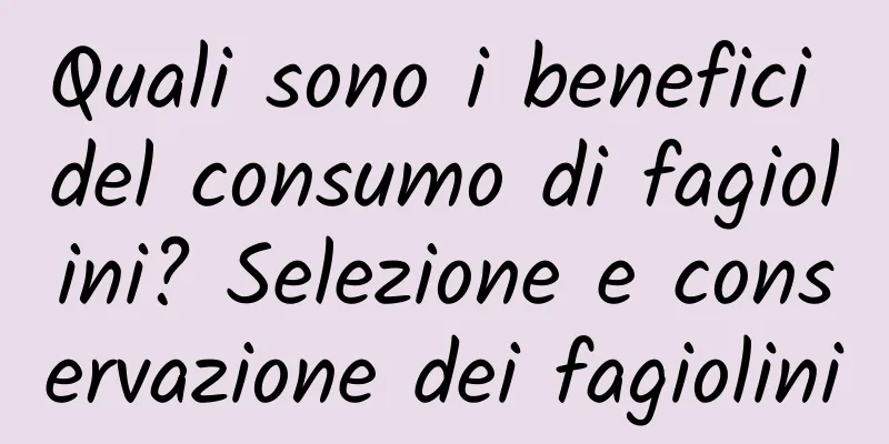 Quali sono i benefici del consumo di fagiolini? Selezione e conservazione dei fagiolini