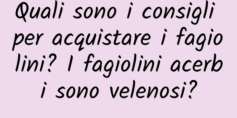 Quali sono i consigli per acquistare i fagiolini? I fagiolini acerbi sono velenosi?