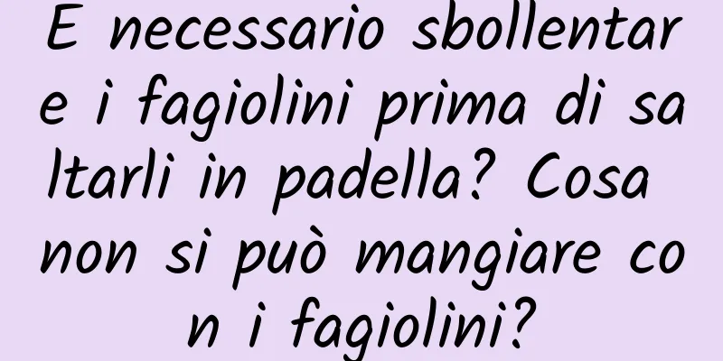 È necessario sbollentare i fagiolini prima di saltarli in padella? Cosa non si può mangiare con i fagiolini?