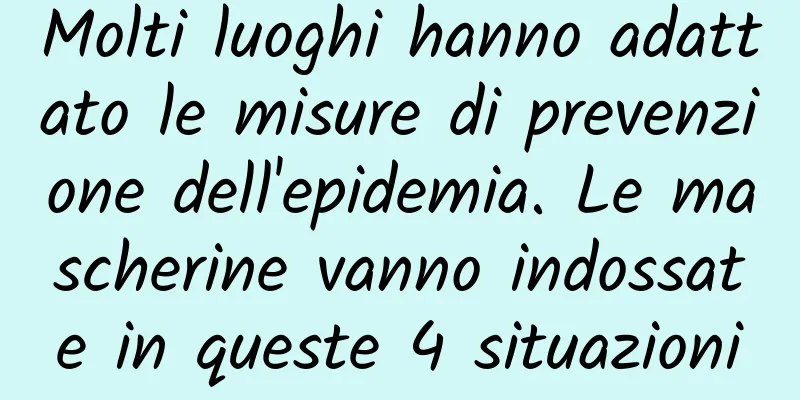 Molti luoghi hanno adattato le misure di prevenzione dell'epidemia. Le mascherine vanno indossate in queste 4 situazioni