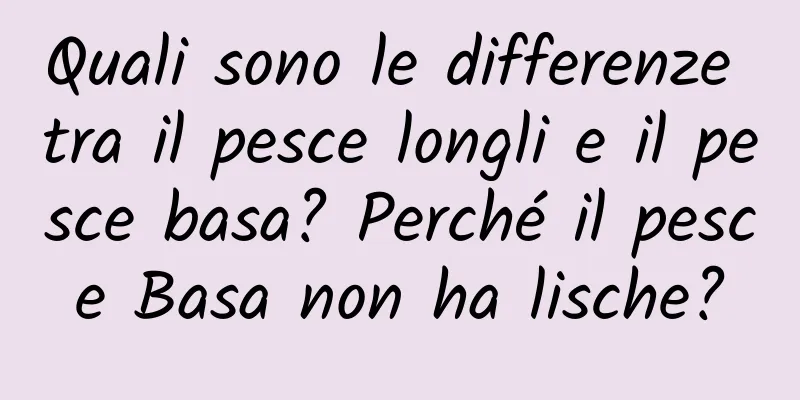 Quali sono le differenze tra il pesce longli e il pesce basa? Perché il pesce Basa non ha lische?