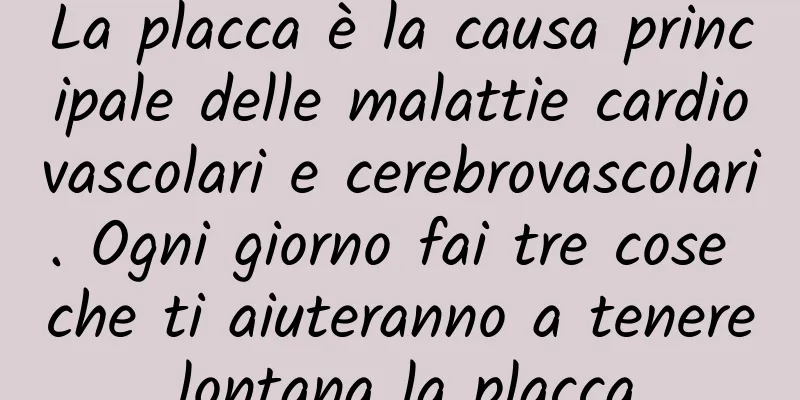 La placca è la causa principale delle malattie cardiovascolari e cerebrovascolari. Ogni giorno fai tre cose che ti aiuteranno a tenere lontana la placca.